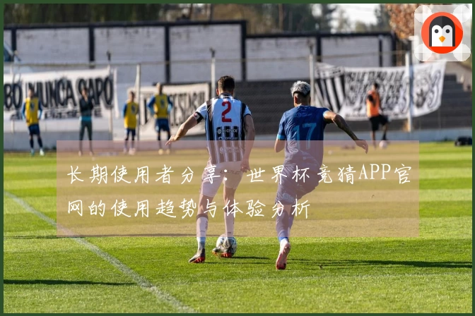长期使用者分享：世界杯竞猜APP官网的使用趋势与体验分析