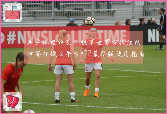 用户体验评测：畅享世界杯投注的世界杯投注平台APP最新版使用指南